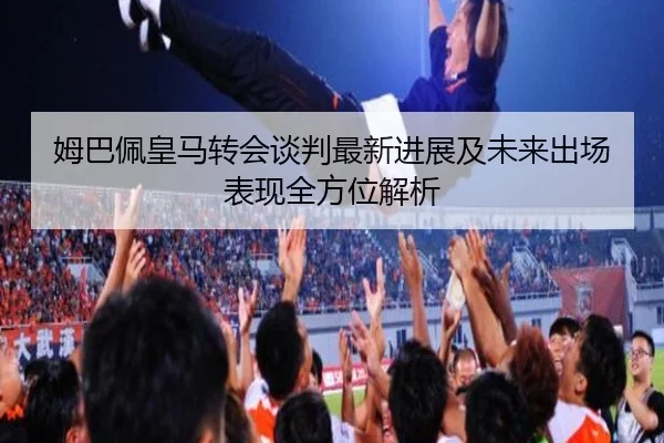 姆巴佩皇马转会谈判最新进展及未来出场表现全方位解析