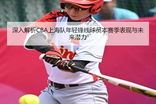 深入解析CBA上海队年轻锋线球员本赛季表现与未来潜力