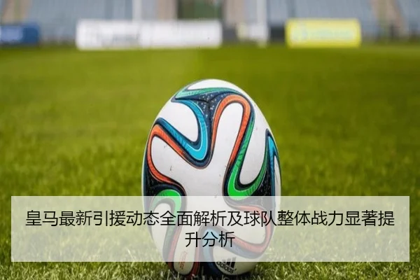 皇马最新引援动态全面解析及球队整体战力显著提升分析