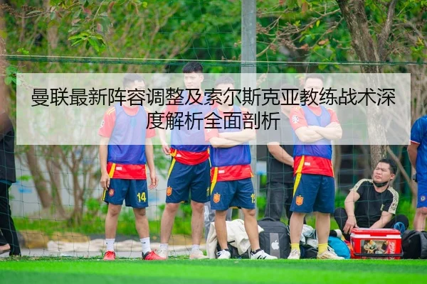 曼联最新阵容调整及索尔斯克亚教练战术深度解析全面剖析